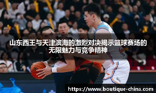 山东西王与天津滨海的激烈对决揭示篮球赛场的无限魅力与竞争精神