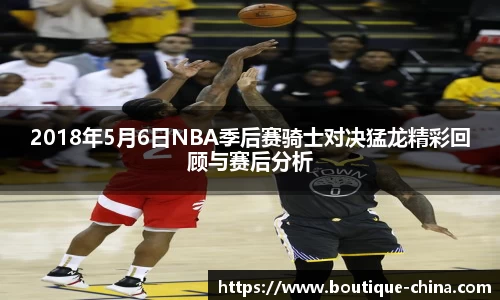 2018年5月6日NBA季后赛骑士对决猛龙精彩回顾与赛后分析