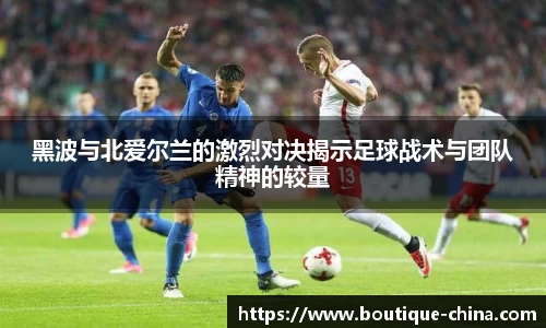 黑波与北爱尔兰的激烈对决揭示足球战术与团队精神的较量